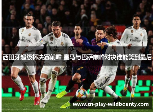 西班牙超级杯决赛前瞻 皇马与巴萨巅峰对决谁能笑到最后