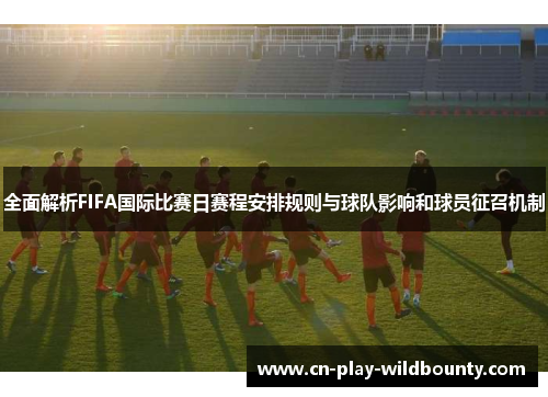 全面解析FIFA国际比赛日赛程安排规则与球队影响和球员征召机制