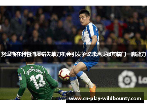 努涅斯在利物浦屡错失单刀机会引发争议球迷质疑其临门一脚能力