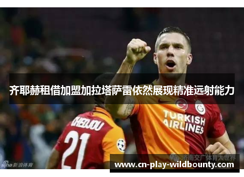 齐耶赫租借加盟加拉塔萨雷依然展现精准远射能力 齐耶赫租借加盟加拉塔萨雷依然展现精准远射能力